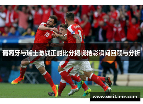 葡萄牙与瑞士激战正酣比分揭晓精彩瞬间回顾与分析