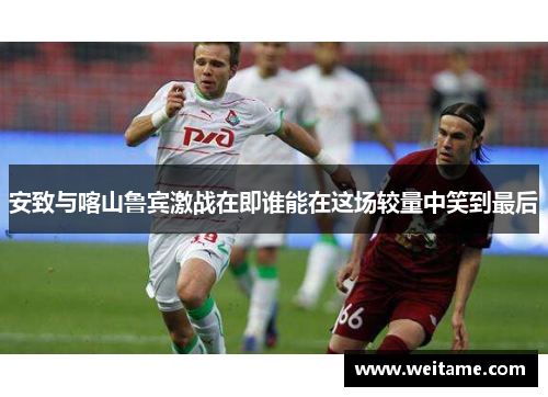 安致与喀山鲁宾激战在即谁能在这场较量中笑到最后